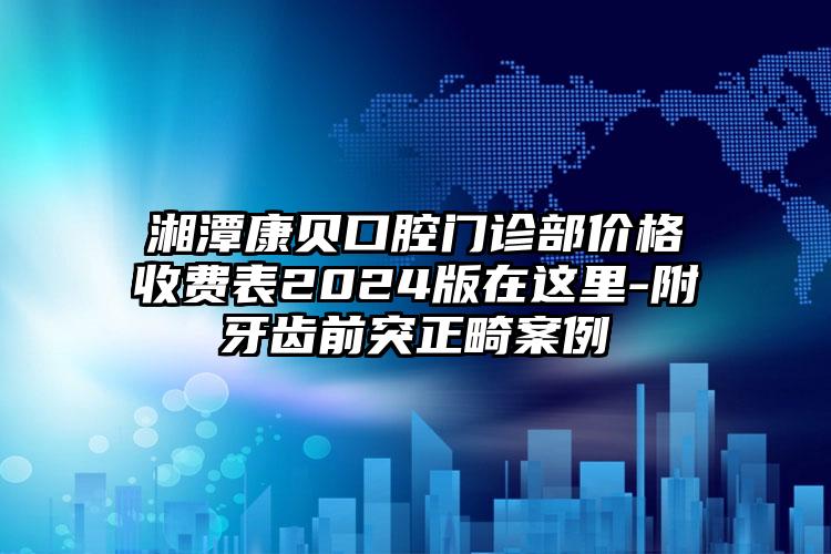 湘潭康贝口腔门诊部价格收费表2024版在这里-附牙齿前突正畸案例