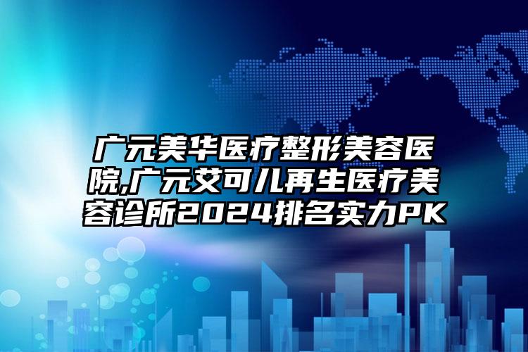 广元美华医疗整形美容医院,广元艾可儿再生医疗美容诊所2024排名实力PK