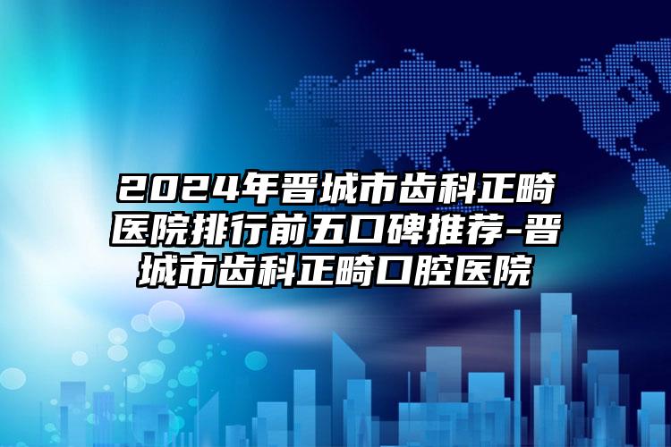 2024年晋城市齿科正畸医院排行前五口碑推荐-晋城市齿科正畸口腔医院