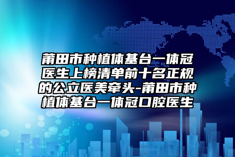 莆田市种植体基台一体冠医生上榜清单前十名正规的公立医美牵头-莆田市种植体基台一体冠口腔医生