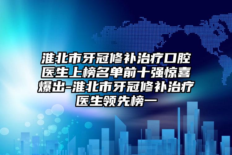 淮北市牙冠修补治疗口腔医生上榜名单前十强惊喜爆出-淮北市牙冠修补治疗医生领先榜一