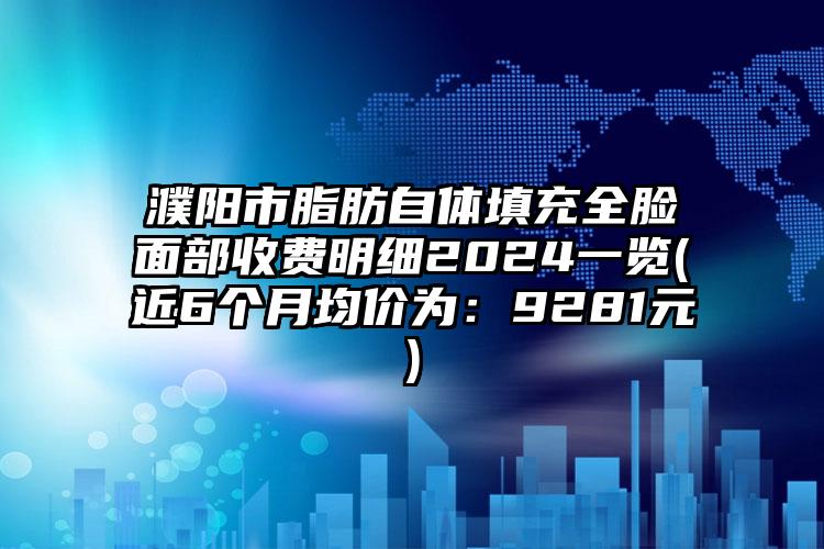 濮阳市脂肪自体填充全脸面部收费明细2024一览(近6个月均价为：9281元)