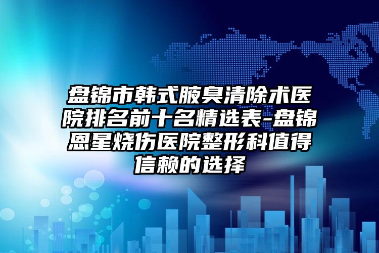 盘锦市韩式腋臭清除术医院排名前十名精选表-盘锦恩星烧伤医院整形科值得信赖的选择