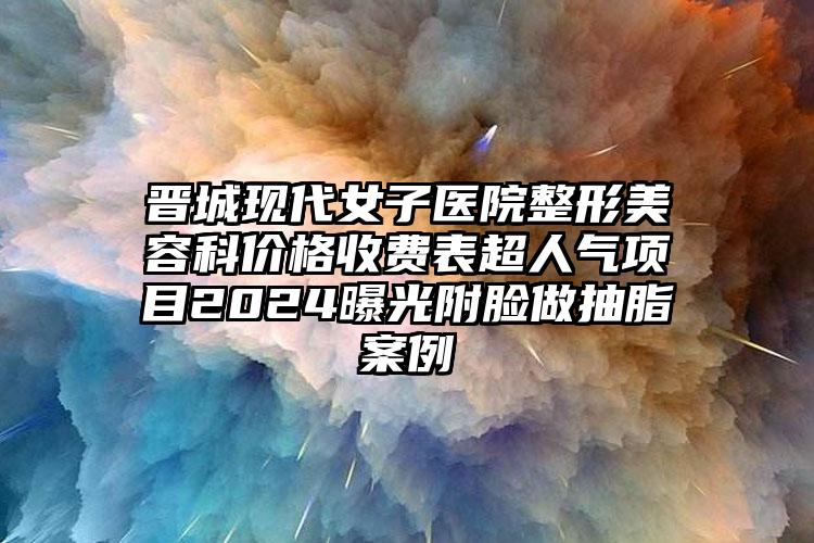 晋城现代女子医院整形美容科价格收费表超人气项目2024曝光附脸做抽脂案例