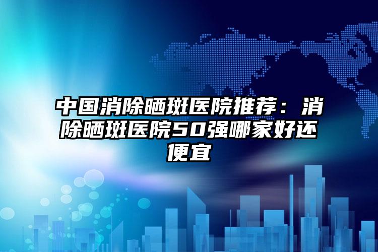 中国消除晒斑医院推荐：消除晒斑医院50强哪家好还便宜