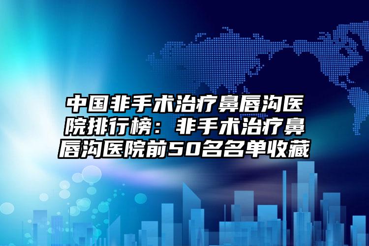 中国非手术治疗鼻唇沟医院排行榜：非手术治疗鼻唇沟医院前50名名单收藏