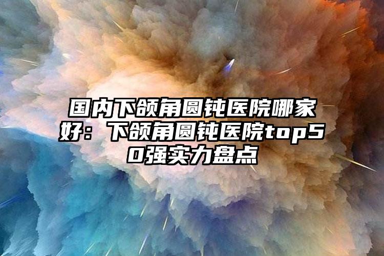 国内下颌角圆钝医院哪家好：下颌角圆钝医院top50强实力盘点