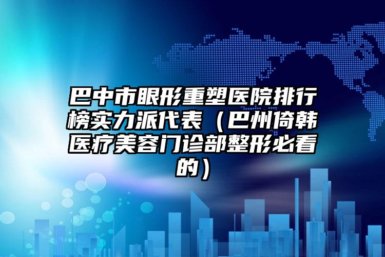 巴中市眼形重塑医院排行榜实力派代表（巴州倚韩医疗美容门诊部整形必看的）