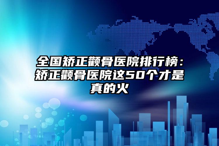 全国矫正颧骨医院排行榜：矫正颧骨医院这50个才是真的火