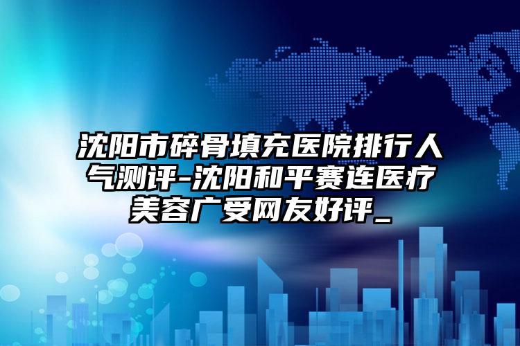 沈阳市碎骨填充医院排行人气测评-沈阳和平赛连医疗美容广受网友好评_